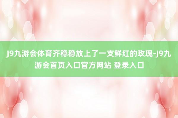 J9九游会体育齐稳稳放上了一支鲜红的玫瑰-J9九游会首页入口官方网站 登录入口