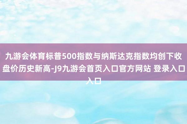 九游会体育标普500指数与纳斯达克指数均创下收盘价历史新高-J9九游会首页入口官方网站 登录入口