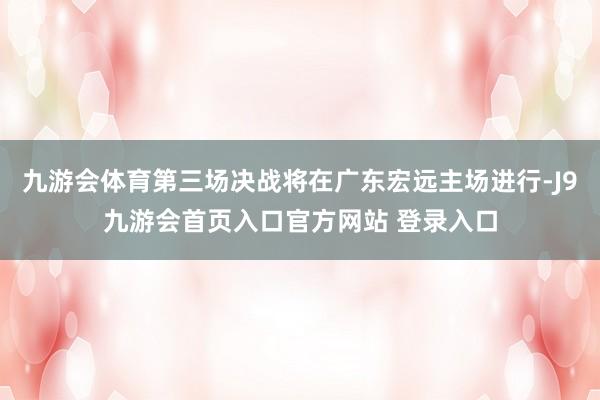 九游会体育第三场决战将在广东宏远主场进行-J9九游会首页入口官方网站 登录入口