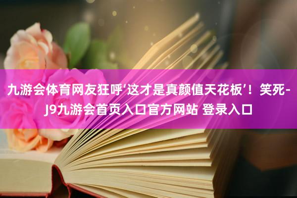 九游会体育网友狂呼‘这才是真颜值天花板’！笑死-J9九游会首页入口官方网站 登录入口