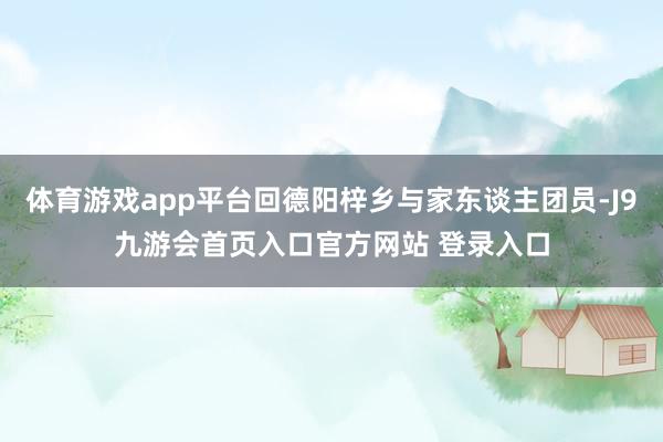 体育游戏app平台回德阳梓乡与家东谈主团员-J9九游会首页入口官方网站 登录入口