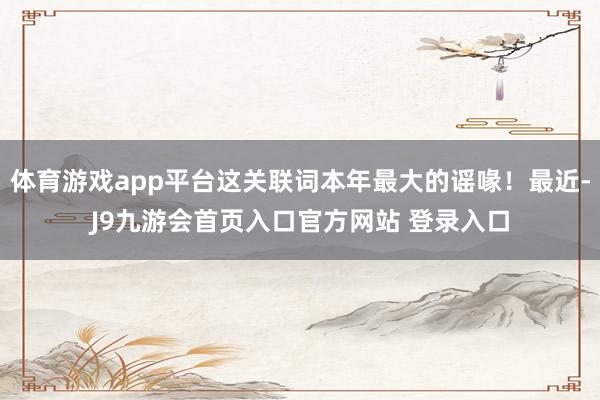 体育游戏app平台这关联词本年最大的谣喙！最近-J9九游会首页入口官方网站 登录入口